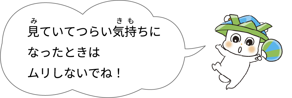 見ていてつらい気持ちになったときはムリしないでね！